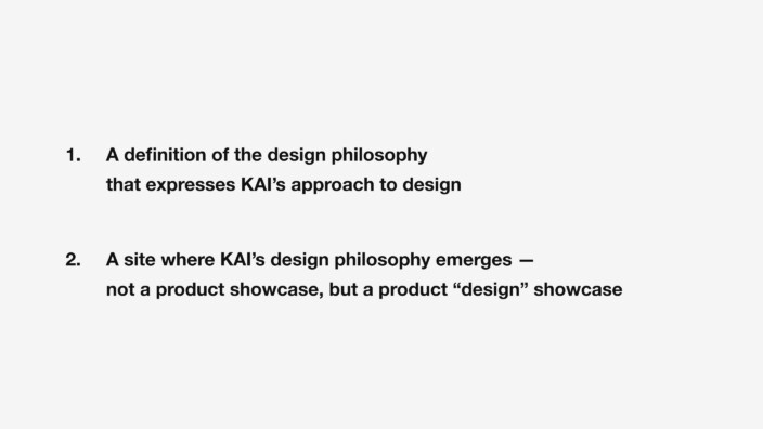1. A definition of the design philosophy that expresses KAI’s approach to design. 2. A site where KAI’s design philosophy emerges — not a product showcase, but a product “design” showcase.