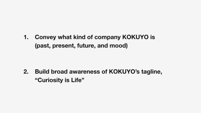 1. Convey what kind of company KOKUYO is — its past, present, future, and mood. 2. Build broad awareness of KOKUYO’s tagline, “Curiosity is Life.”