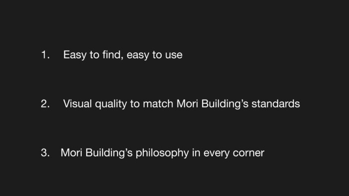 1. Easy to find, easy to use. 2. Visual quality to match Mori Building’s standards. 3. Mori Building’s philosophy in every corner.