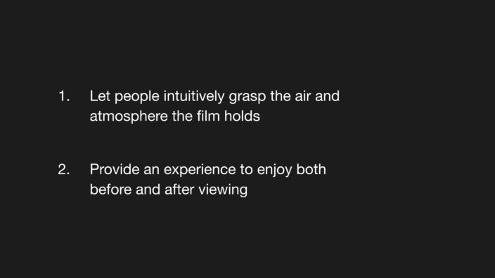 1. Let people intuitively grasp the air and atmosphere the film holds. 2. Provide an experience to enjoy both before and after viewing.