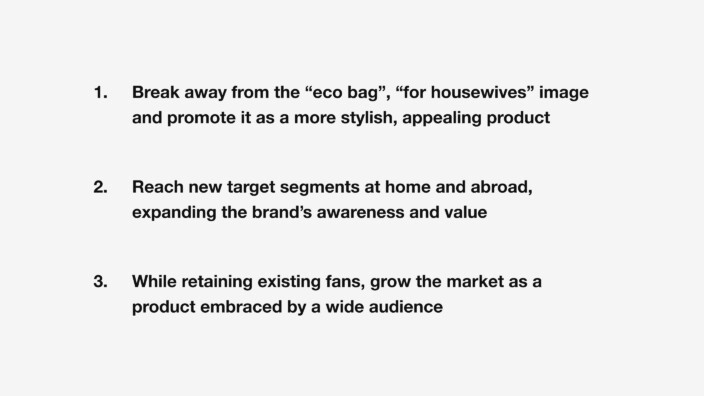 1. Break away from the “eco bag,” “for housewives” image and promote it as a more stylish, appealing product. 2. Reach new target segments at home and abroad, expanding the brand’s awareness and value. 3. While retaining existing fans, grow the market as a product embraced by a wide audience.