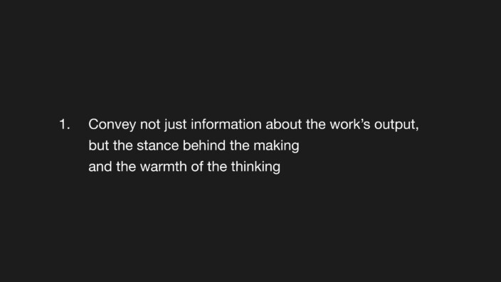 1. Convey not just information about the work’s output, but the stance behind the making and the warmth of the thinking.